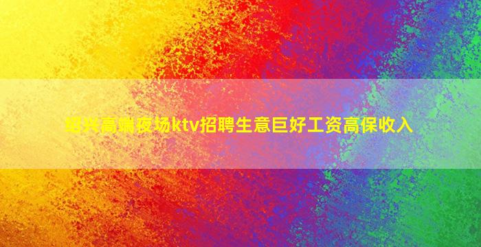 绍兴高端夜场ktv招聘生意巨好工资高保收入